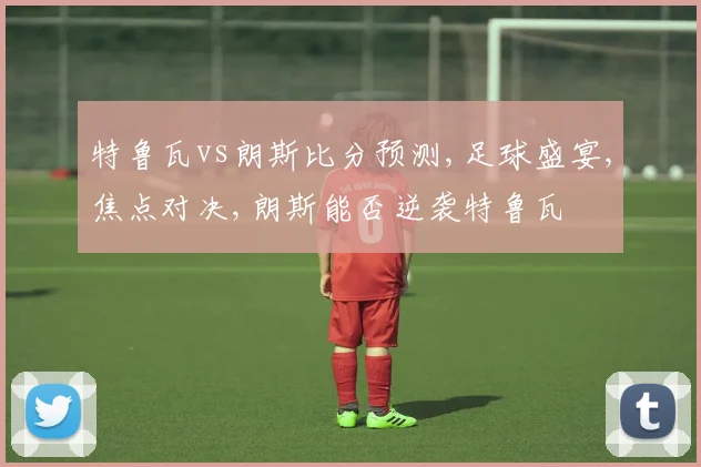 特鲁瓦vs朗斯比分预测,足球盛宴,焦点对决,朗斯能否逆袭特鲁瓦